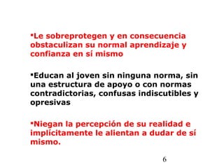 6
Le sobreprotegen y en consecuencia
obstaculizan su normal aprendizaje y
confianza en sí mismo
Educan al joven sin ninguna norma, sin
una estructura de apoyo o con normas
contradictorias, confusas indiscutibles y
opresivas
Niegan la percepción de su realidad e
implícitamente le alientan a dudar de sí
mismo.
 