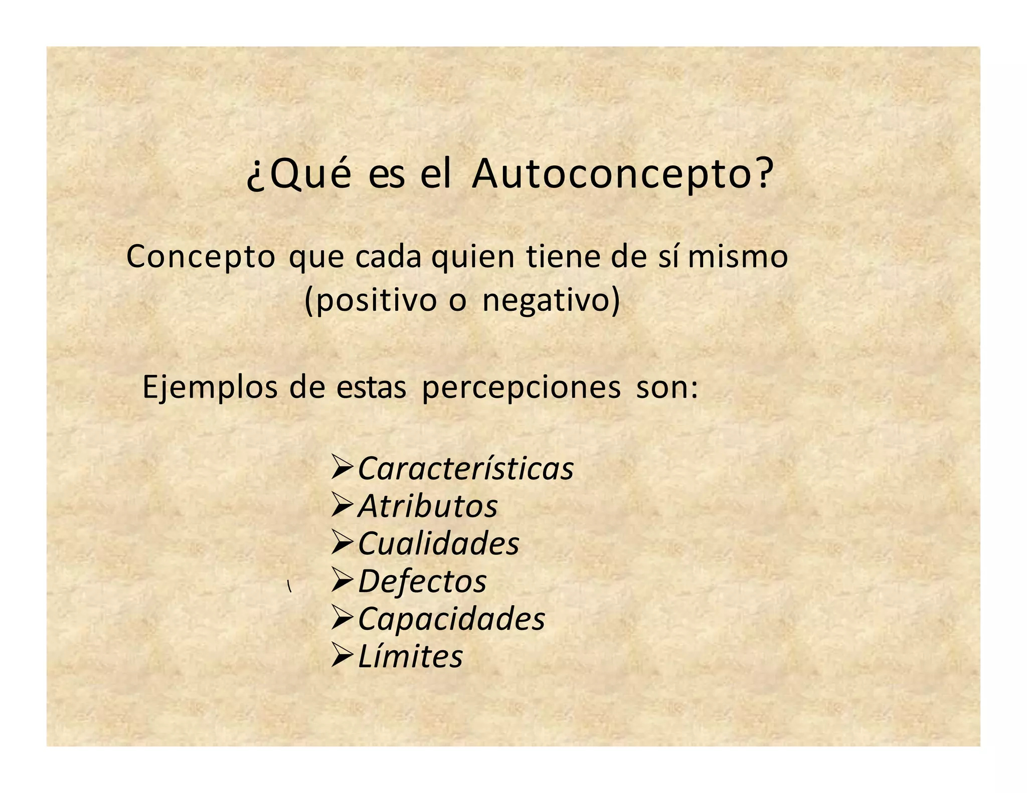 ¿Qué es el Autoconcepto?
Concepto que cada quien tiene de sí mismo
(positivo o negativo)
Ejemplos de estas percepciones son:
Características
Atributos
Cualidades
Defectos
Capacidades
Límites
 