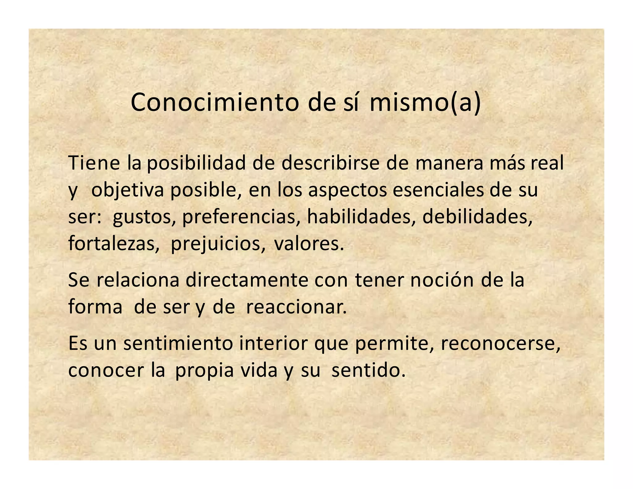Conocimiento de sí mismo(a)
Tiene la posibilidad de describirse de manera más real
y objetiva posible, en los aspectos esenciales de su
ser: gustos, preferencias, habilidades, debilidades,
fortalezas, prejuicios, valores.
Se relaciona directamente con tener noción de la
forma de ser y de reaccionar.
Es un sentimiento interior que permite, reconocerse,
conocer la propia vida y su sentido.
 