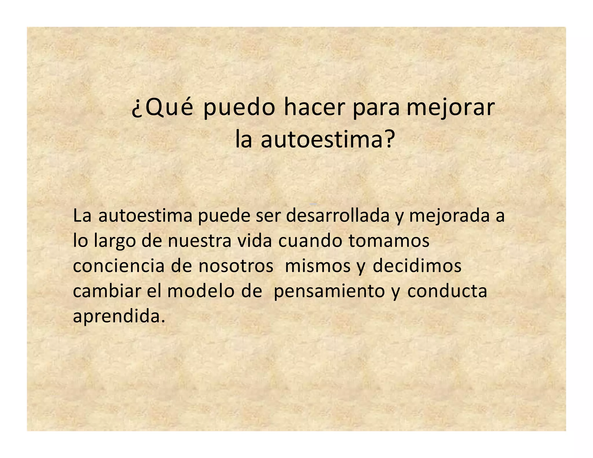 La autoestima puede ser desarrollada y mejorada a
lo largo de nuestra vida cuando tomamos
conciencia de nosotros mismos y decidimos
cambiar el modelo de pensamiento y conducta
aprendida.
¿Qué puedo hacer para mejorar
la autoestima?
 