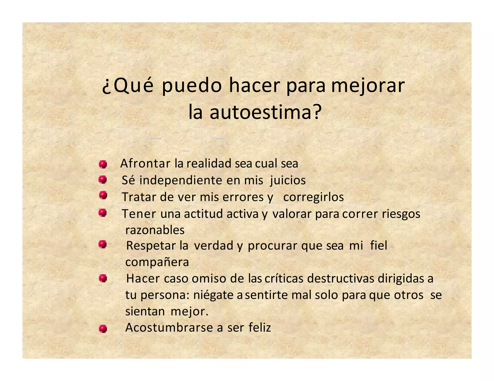 ¿Qué puedo hacer para mejorar
la autoestima?
Afrontar la realidad sea cual sea
Sé independiente en mis juicios
Tratar de ver mis errores y corregirlos
Tener una actitud activa y valorar para correr riesgos
razonables
Respetar la verdad y procurar que sea mi fiel
compañera
Hacer caso omiso de las críticas destructivas dirigidas a
tu persona: niégate asentirte mal solo para que otros se
sientan mejor.
Acostumbrarse a ser feliz
 