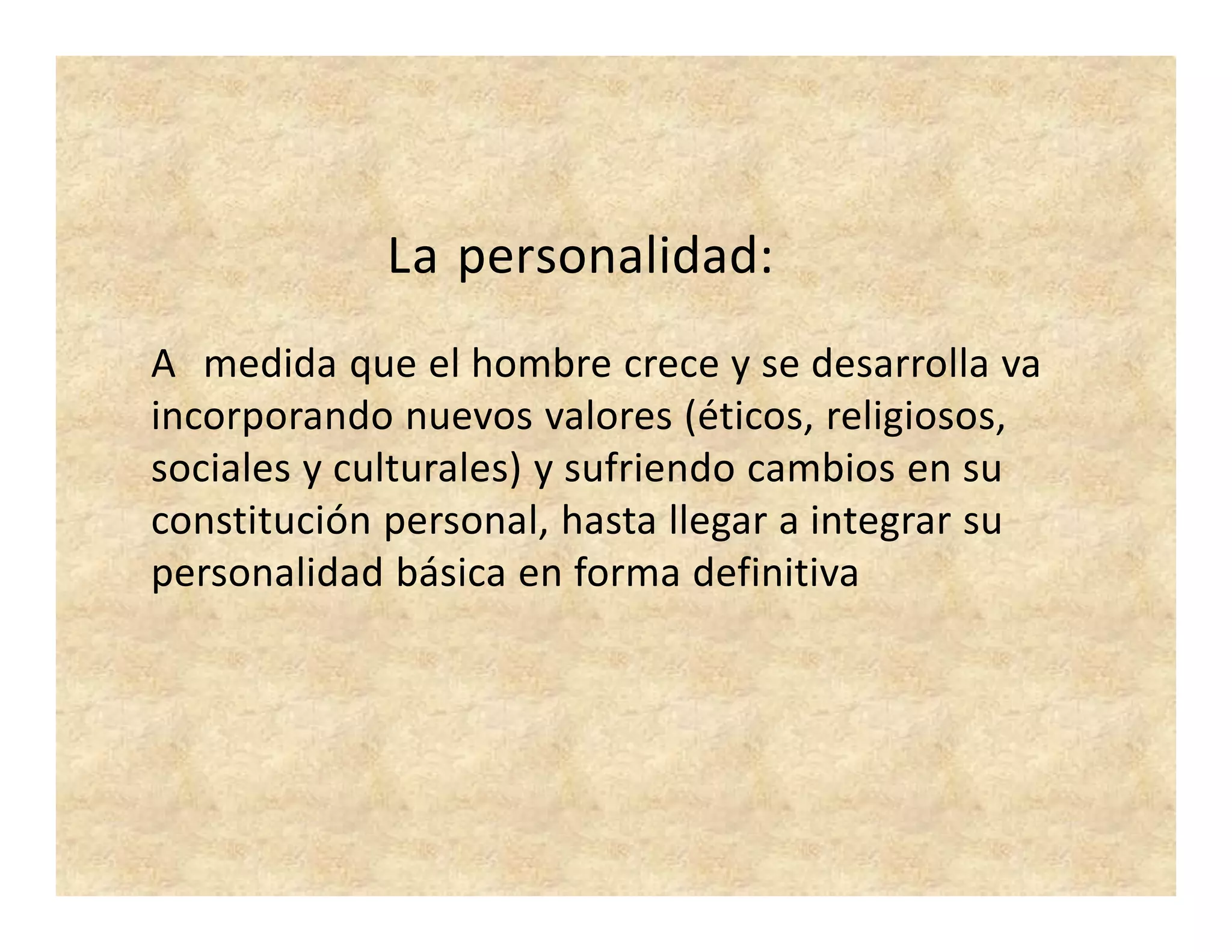 La personalidad:
A medida que el hombre crece y se desarrolla va
incorporando nuevos valores (éticos, religiosos,
sociales y culturales) y sufriendo cambios en su
constitución personal, hasta llegar a integrar su
personalidad básica en forma definitiva
 