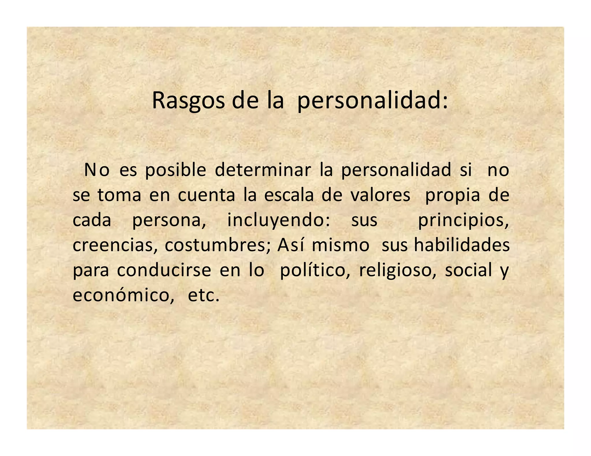 Rasgos de la personalidad:
No es posible determinar la personalidad si no
se toma en cuenta la escala de valores propia de
cada persona, incluyendo: sus principios,
creencias, costumbres; Así mismo sus habilidades
para conducirse en lo político, religioso, social y
económico, etc.
 