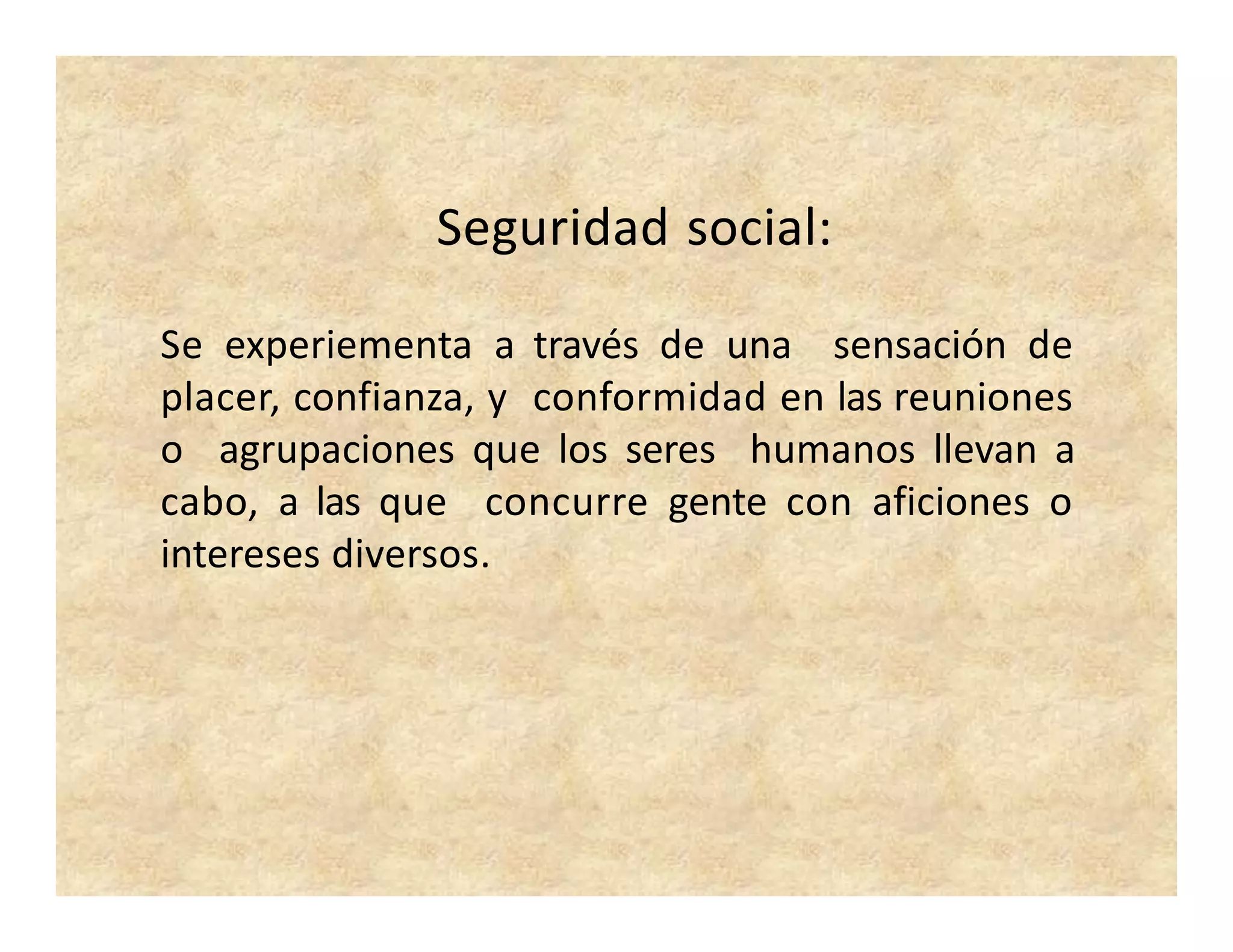 Seguridad social:
Se experiementa a través de una sensación de
placer, confianza, y conformidad en las reuniones
o agrupaciones que los seres humanos llevan a
cabo, a las que concurre gente con aficiones o
intereses diversos.
 