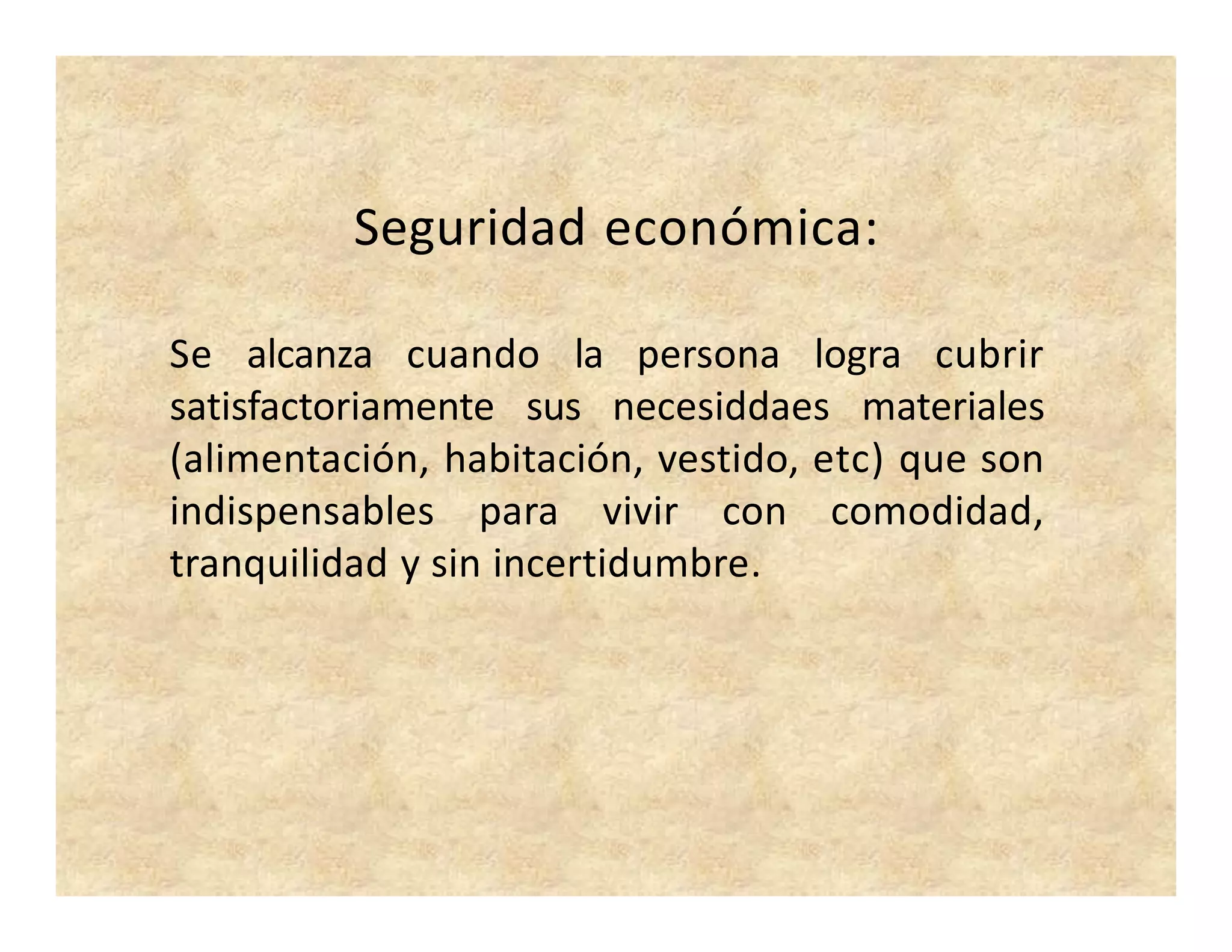 Seguridad económica:
Se alcanza cuando la persona logra cubrir
satisfactoriamente sus necesiddaes materiales
(alimentación, habitación, vestido, etc) que son
indispensables para vivir con comodidad,
tranquilidad y sin incertidumbre.
 