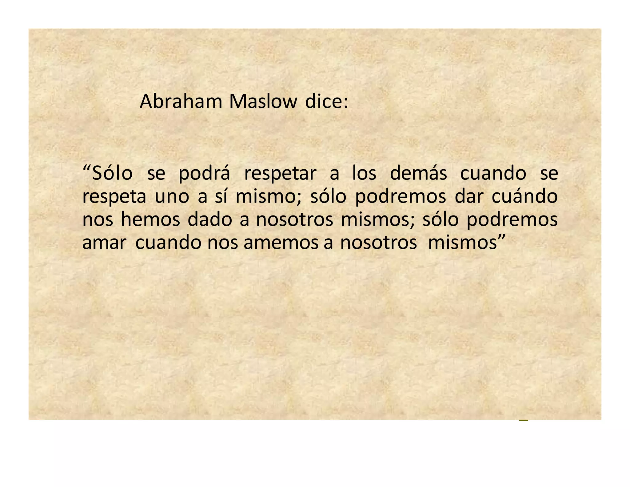 Abraham Maslow dice:
“Sólo se podrá respetar a los demás cuando se
respeta uno a sí mismo; sólo podremos dar cuándo
nos hemos dado a nosotros mismos; sólo podremos
amar cuando nos amemos a nosotros mismos”
 