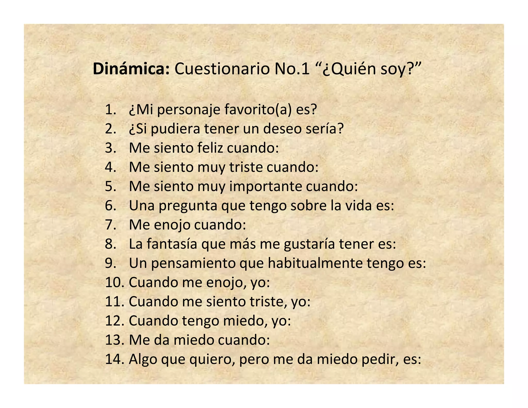 Dinámica: Cuestionario No.1 “¿Quién soy?”
1. ¿Mi personaje favorito(a) es?
2. ¿Si pudiera tener un deseo sería?
3. Me siento feliz cuando:
4. Me siento muy triste cuando:
5. Me siento muy importante cuando:
6. Una pregunta que tengo sobre la vida es:
7. Me enojo cuando:
8. La fantasía que más me gustaría tener es:
9. Un pensamiento que habitualmente tengo es:
10. Cuando me enojo, yo:
11. Cuando me siento triste, yo:
12. Cuando tengo miedo, yo:
13. Me da miedo cuando:
14. Algo que quiero, pero me da miedo pedir, es:
 