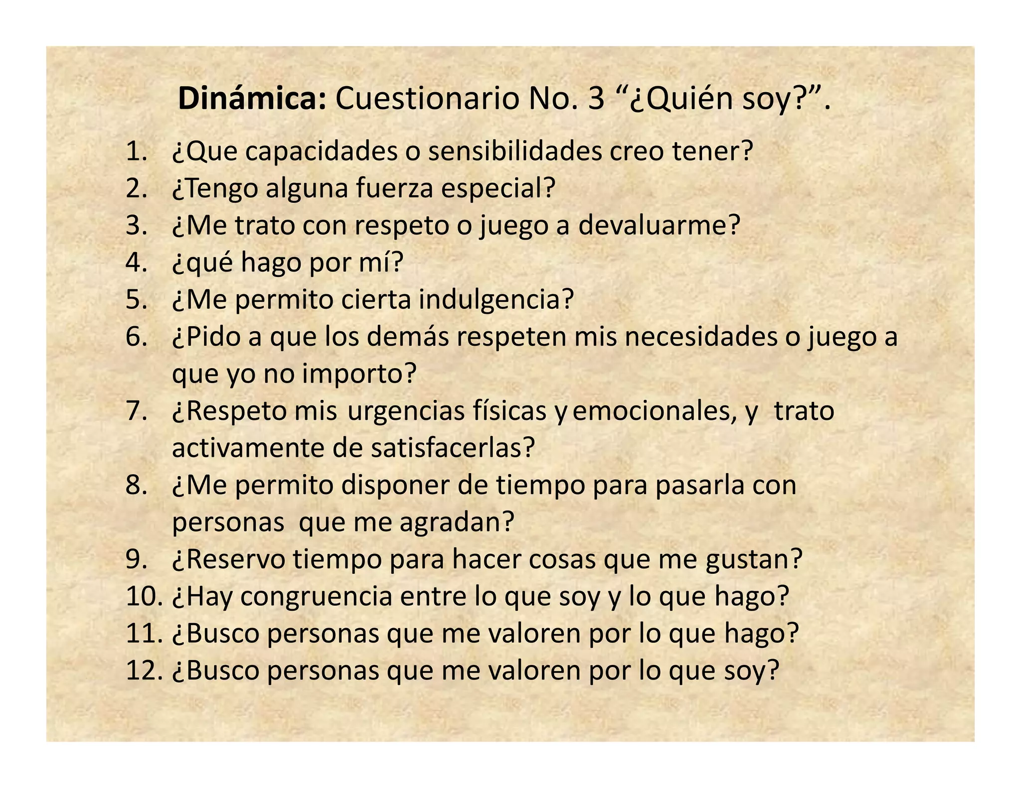 Dinámica: Cuestionario No. 3 “¿Quién soy?”.
1. ¿Que capacidades o sensibilidades creo tener?
2. ¿Tengo alguna fuerza especial?
3. ¿Me trato con respeto o juego a devaluarme?
4. ¿qué hago por mí?
5. ¿Me permito cierta indulgencia?
6. ¿Pido a que los demás respeten mis necesidades o juego a
que yo no importo?
7. ¿Respeto mis urgencias físicas yemocionales, y trato
activamente de satisfacerlas?
8. ¿Me permito disponer de tiempo para pasarla con
personas que me agradan?
9. ¿Reservo tiempo para hacer cosas que me gustan?
10. ¿Hay congruencia entre lo que soy y lo que hago?
11. ¿Busco personas que me valoren por lo que hago?
12. ¿Busco personas que me valoren por lo que soy?
 