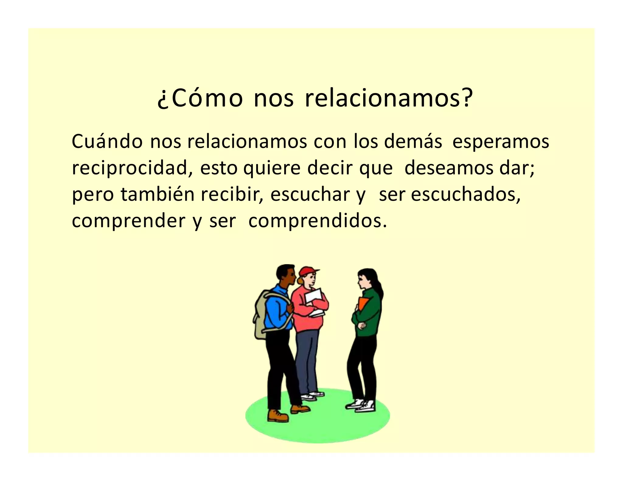 Cuándo nos relacionamos con los demás esperamos
reciprocidad, esto quiere decir que deseamos dar;
pero también recibir, escuchar y ser escuchados,
comprender y ser comprendidos.
¿Cómo nos relacionamos?
 