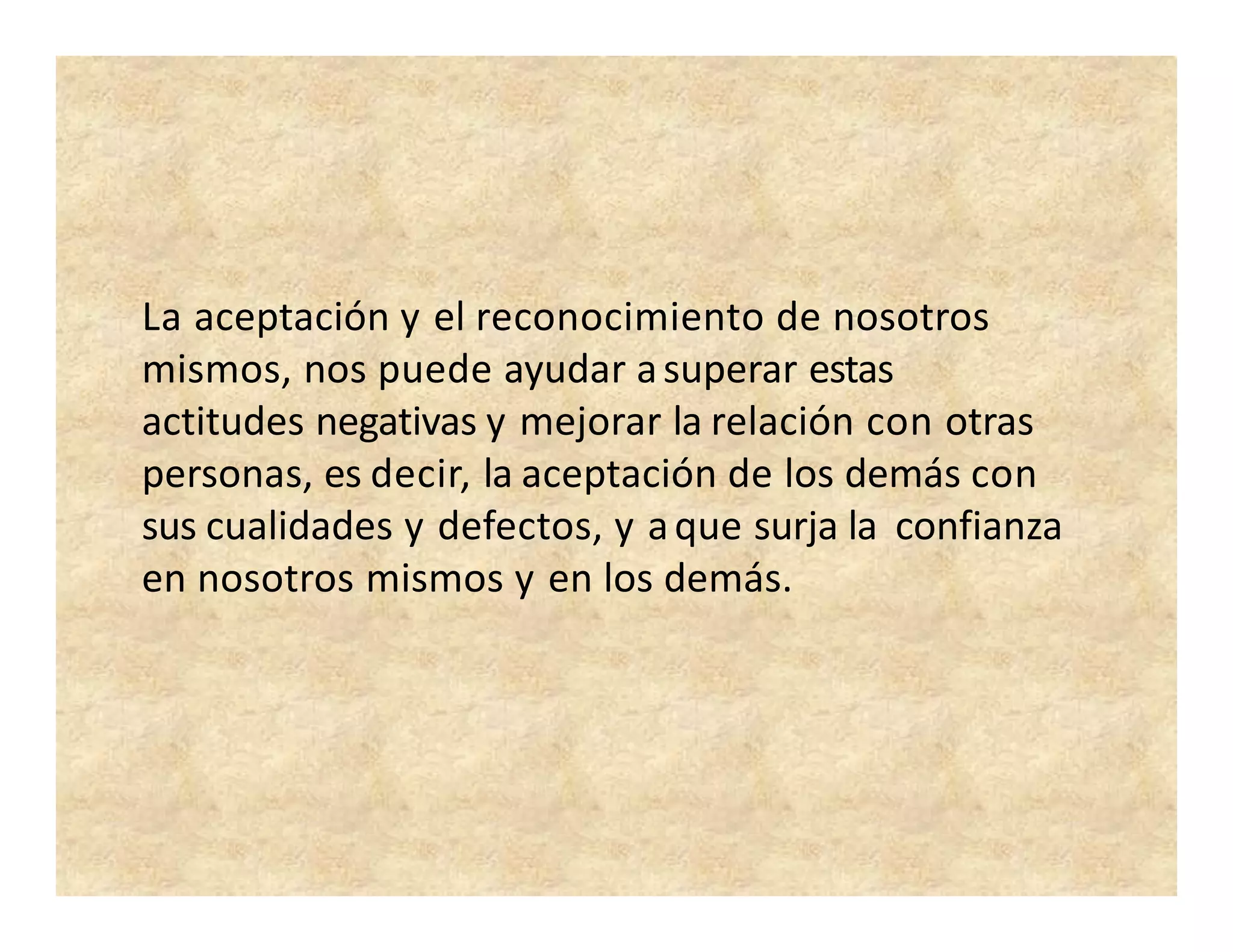 La aceptación y el reconocimiento de nosotros
mismos, nos puede ayudar asuperar estas
actitudes negativas y mejorar la relación con otras
personas, es decir, la aceptación de los demás con
sus cualidades y defectos, y aque surja la confianza
en nosotros mismos y en los demás.
 