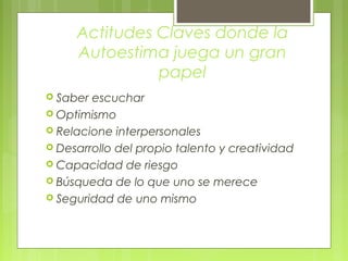 Actitudes Claves donde la
Autoestima juega un gran
papel
 Saber escuchar
 Optimismo
 Relacione interpersonales
 Desarrollo del propio talento y creatividad
 Capacidad de riesgo
 Búsqueda de lo que uno se merece
 Seguridad de uno mismo
 