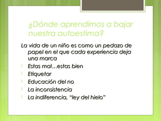 ¿Dónde aprendimos a bajar
nuestra autoestima?
La vida de un niño es como un pedazo deLa vida de un niño es como un pedazo de
papel en el que cada experiencia dejapapel en el que cada experiencia deja
una marcauna marca
 Estas mal…estas bienEstas mal…estas bien
 EtiquetarEtiquetar
 Educación del noEducación del no
 La inconsistenciaLa inconsistencia
 La indiferencia, “ley del hielo”La indiferencia, “ley del hielo”
 