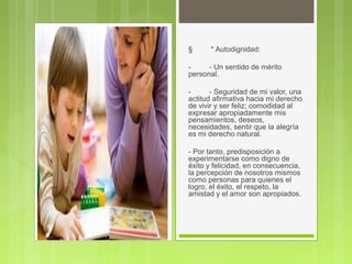 § * Autodignidad:
- - Un sentido de mérito
personal.
- - Seguridad de mi valor, una
actitud afirmativa hacia mi derecho
de vivir y ser feliz; comodidad al
expresar apropiadamente mis
pensamientos, deseos,
necesidades, sentir que la alegría
es mi derecho natural.
- Por tanto, predisposición a
experimentarse como digno de
éxito y felicidad, en consecuencia,
la percepción de nosotros mismos
como personas para quienes el
logro, el éxito, el respeto, la
amistad y el amor son apropiados.
 