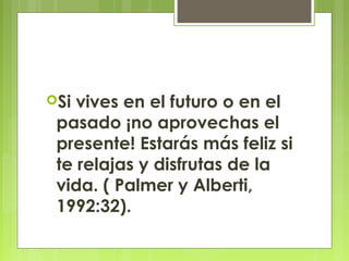 Si vives en el futuro o en el
pasado ¡no aprovechas el
presente! Estarás más feliz si
te relajas y disfrutas de la
vida. ( Palmer y Alberti,
1992:32).
 