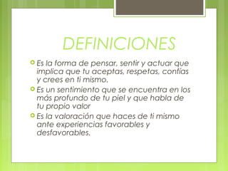 DEFINICIONES
 Es la forma de pensar, sentir y actuar que
implica que tu aceptas, respetas, confías
y crees en ti mismo.
 Es un sentimiento que se encuentra en los
más profundo de tu piel y que habla de
tu propio valor
 Es la valoración que haces de ti mismo
ante experiencias favorables y
desfavorables.
 