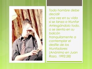 Todo hombre debe
decidir
una vez en su vida
si se lanza a triunfar
Arriesgándolo todo,
o se sienta en su
balcón
tranquilamente a
contemplar el
desfile de los
triunfadores
(Anónimo en Juan
Razo, 1992:28)
 