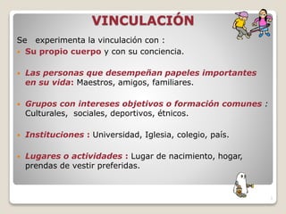 VINCULACIÓN
Se experimenta la vinculación con :
 Su propio cuerpo y con su conciencia.
 Las personas que desempeñan papeles importantes
en su vida: Maestros, amigos, familiares.
 Grupos con intereses objetivos o formación comunes :
Culturales, sociales, deportivos, étnicos.
 Instituciones : Universidad, Iglesia, colegio, país.
 Lugares o actividades : Lugar de nacimiento, hogar,
prendas de vestir preferidas.
3
 
