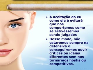 • A aceitação do eu
como ele é evitará
que nos
comportemos como
se estivéssemos
sendo julgados
• Desse modo, não
estaremos sempre na
defensiva e
conseguiremos ouvir
críticas ou idéias
diferentes sem nos
tornarmos hostis ou
competitivos.
 