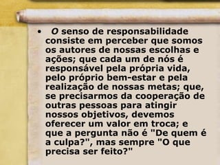 • O senso de responsabilidade
consiste em perceber que somos
os autores de nossas escolhas e
ações; que cada um de nós é
responsável pela própria vida,
pelo próprio bem-estar e pela
realização de nossas metas; que,
se precisarmos da cooperação de
outras pessoas para atingir
nossos objetivos, devemos
oferecer um valor em troca; e
que a pergunta não é "De quem é
a culpa?", mas sempre "O que
precisa ser feito?"
 