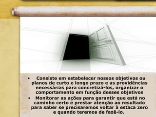 • Consiste em estabelecer nossos objetivos ou
planos de curto e longo prazo e as providências
necessárias para concretizá-los, organizar o
comportamento em função desses objetivos
• Monitorar as ações para garantir que está no
caminho certo e prestar atenção ao resultado
para saber se precisaremos voltar à estaca zero
e quando teremos de fazê-lo.
 