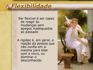 Flexibilidade
Ser flexível é ser capaz
de reagir às
mudanças sem
apegos inadequados
ao passado
A rigidez é, em geral, a
reação da pessoa que
não confia em si
mesma para lidar
com o novo, ou
dominar o
desconhecido
 