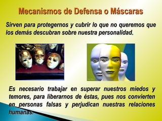 Sirven para protegernos y cubrir lo que no queremos queSirven para protegernos y cubrir lo que no queremos que
los demás descubran sobre nuestra personalidadlos demás descubran sobre nuestra personalidad..
Es necesario trabajar en superar nuestros miedos yEs necesario trabajar en superar nuestros miedos y
temores, para liberarnos de éstas, pues nos conviertentemores, para liberarnos de éstas, pues nos convierten
en personas falsas y perjudican nuestras relacionesen personas falsas y perjudican nuestras relaciones
humanas.humanas.
 