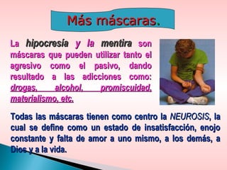 LaLa hipocresíahipocresía y lay la mentiramentira sonson
máscaras que pueden utilizar tanto elmáscaras que pueden utilizar tanto el
agresivo como el pasivo, dandoagresivo como el pasivo, dando
resultado a las adicciones como:resultado a las adicciones como:
drogas, alcohol, promiscuidad,drogas, alcohol, promiscuidad,
materialismo, etc.materialismo, etc.
Más máscarasMás máscaras..
Todas las máscaras tienen como centro laTodas las máscaras tienen como centro la NEUROSISNEUROSIS, la, la
cual se define como un estado de insatisfacción, enojocual se define como un estado de insatisfacción, enojo
constante y falta de amor a uno mismo, a los demás, aconstante y falta de amor a uno mismo, a los demás, a
Dios y a la vida.Dios y a la vida.
 