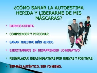 • DARNOS CUENTA.DARNOS CUENTA.
• COMPRENDER Y PERDONAR.COMPRENDER Y PERDONAR.
• SANAR NUESTRO NIÑO HERIDO.SANAR NUESTRO NIÑO HERIDO.
• EJERCITARNOS EN DESAPRENDER LO NEGATIVO.EJERCITARNOS EN DESAPRENDER LO NEGATIVO.
• REEMPLAZAR IDEAS NEGATIVAS POR NUEVAS Y POSITIVAS.REEMPLAZAR IDEAS NEGATIVAS POR NUEVAS Y POSITIVAS.
• SER MÁS AUTÉNTICO, SER YO MISMO.SER MÁS AUTÉNTICO, SER YO MISMO.
¿CÓMO SANAR LA AUTOESTIMA¿CÓMO SANAR LA AUTOESTIMA
HERIDA Y LIBERARME DE MISHERIDA Y LIBERARME DE MIS
MÁSCARAS?MÁSCARAS?
 