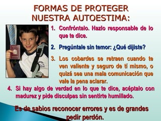 FORMAS DE PROTEGERFORMAS DE PROTEGER
NUESTRA AUTOESTIMA:NUESTRA AUTOESTIMA:
1.1. Confróntalo. Hazlo responsable de loConfróntalo. Hazlo responsable de lo
que te dice.que te dice.
2.2. Pregúntale sin temor: ¿Qué dijiste?Pregúntale sin temor: ¿Qué dijiste?
3.3. Los cobardes se retraen cuando teLos cobardes se retraen cuando te
ven valiente y seguro de tí mismo, oven valiente y seguro de tí mismo, o
quizá sea una mala comunicación quequizá sea una mala comunicación que
vale la pena aclarar.vale la pena aclarar.
4.4. Si hay algo de verdad en lo que te dice, acéptalo conSi hay algo de verdad en lo que te dice, acéptalo con
madurez y pide disculpas sin sentirte humillado.madurez y pide disculpas sin sentirte humillado.
Es de sabios reconocer errores y es de grandesEs de sabios reconocer errores y es de grandes
pedir perdón.pedir perdón.
 