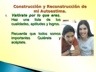 1.1. Valórate por lo que eres.Valórate por lo que eres.
Haz una lista de tusHaz una lista de tus
cualidades, aptitudes y logros.cualidades, aptitudes y logros.
Recuerda que todos somosRecuerda que todos somos
importantes Quiérete yimportantes Quiérete y
acéptate.acéptate.
 