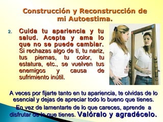 2.2. Cuida tu apariencia y tuCuida tu apariencia y tu
salud. Acepta y ama losalud. Acepta y ama lo
que no se puede cambiar.que no se puede cambiar.
Si rechazas algo de ti, tu nariz,Si rechazas algo de ti, tu nariz,
tus piernas, tu color, tutus piernas, tu color, tu
estatura, etc., se vuelven tusestatura, etc., se vuelven tus
enemigos y causa deenemigos y causa de
sufrimiento inútil.sufrimiento inútil.
A veces por fijarte tanto en tu apariencia, te olvidas de loA veces por fijarte tanto en tu apariencia, te olvidas de lo
esencial y dejas de apreciar todo lo bueno que tienes.esencial y dejas de apreciar todo lo bueno que tienes.
En vez de lamentarte de lo que careces, aprende aEn vez de lamentarte de lo que careces, aprende a
disfrutar de lo que tienes.disfrutar de lo que tienes. Valóralo y agradécelo.Valóralo y agradécelo.
 