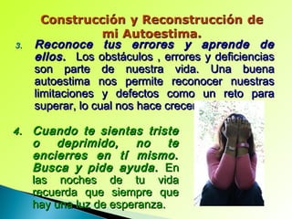 3.3. Reconoce tus errores y aprende deReconoce tus errores y aprende de
ellos.ellos. Los obstáculos , errores y deficienciasLos obstáculos , errores y deficiencias
son parte de nuestra vida. Una buenason parte de nuestra vida. Una buena
autoestima nos permite reconocer nuestrasautoestima nos permite reconocer nuestras
limitaciones y defectos como un reto paralimitaciones y defectos como un reto para
superar, lo cual nos hace crecer y madurar.superar, lo cual nos hace crecer y madurar.
4.4. Cuando te sientas tristeCuando te sientas triste
o deprimido, no teo deprimido, no te
encierres en tí mismo.encierres en tí mismo.
Busca y pide ayuda.Busca y pide ayuda. EnEn
las noches de tu vidalas noches de tu vida
recuerda que siempre querecuerda que siempre que
hay una luz de esperanza.hay una luz de esperanza.
 