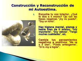5.5. Escucha tu voz interior.Escucha tu voz interior. ¿Qué¿Qué
te dice a ti mismo? Ojo con laste dice a ti mismo? Ojo con las
frases negativas “¡Ay no puedo!”,frases negativas “¡Ay no puedo!”,
“Soy un tonto”.“Soy un tonto”.
Haz higiene mental, piensa yHaz higiene mental, piensa y
habla bien de ti mismohabla bien de ti mismo ; “Soy; “Soy
importante”, “Soy valiosa”, “Tengoimportante”, “Soy valiosa”, “Tengo
muchas cualidades”, etc.muchas cualidades”, etc.
Cambia tus pensamientosCambia tus pensamientos
negativos a positivosnegativos a positivos : “Me va: “Me va
a ir bien”, “Puedo arriesgarme”,a ir bien”, “Puedo arriesgarme”,
“Sí lo voy a lograr”.“Sí lo voy a lograr”.
 