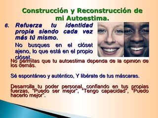 No permitas que tu autoestima dependa de la opinión deNo permitas que tu autoestima dependa de la opinión de
los demás.los demás.
Sé espontáneo y auténtico, Y libérate de tus máscaras.Sé espontáneo y auténtico, Y libérate de tus máscaras.
Desarrolla tu poder personal, confiando en tus propiasDesarrolla tu poder personal, confiando en tus propias
fuerzas, “Puedo ser mejor”, “Tengo capacidad”, “Puedofuerzas, “Puedo ser mejor”, “Tengo capacidad”, “Puedo
hacerlo mejor”.hacerlo mejor”.
6.6. Refuerza tu identidadRefuerza tu identidad
propia siendo cada vezpropia siendo cada vez
más tú mismo.más tú mismo.
No busques en el clósetNo busques en el clóset
ajeno, lo que está en el propioajeno, lo que está en el propio
clóset.clóset.
 