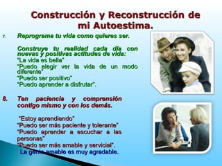 7.7. Reprograma tu vida como quieres ser.Reprograma tu vida como quieres ser.
Construye tu realidad cada día conConstruye tu realidad cada día con
nuevas y positivas actitudes de vida:nuevas y positivas actitudes de vida:
““La vida es bella”La vida es bella”
““Puedo elegir ver la vida de un modoPuedo elegir ver la vida de un modo
diferente”diferente”
““Puedo ser positivo”Puedo ser positivo”
““Puedo aprender a disfrutar”.Puedo aprender a disfrutar”.
8.8. Ten paciencia y comprensiónTen paciencia y comprensión
contigo mismo y con los demás.contigo mismo y con los demás.
““Estoy aprendiendo”Estoy aprendiendo”
““Puedo ser más paciente y tolerante”Puedo ser más paciente y tolerante”
““Puedo aprender a escuchar a lasPuedo aprender a escuchar a las
personas”personas”
““Puedo ser más amable y servicial”.Puedo ser más amable y servicial”.
La gente amable es muy agradableLa gente amable es muy agradable..
 