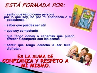 sentir que valgo como persona
por lo que soy, no por mi apariencia o mis
posesiones.
saber que puedes ser útil
que soy competente
que tengo dones o carismas que puedo
ofrecer o compartir con los demás.
sentir que tengo derecho a ser feliz y
disfrutar.
ES LA SUMA DEES LA SUMA DE
CONFIANZA Y RESPETO ACONFIANZA Y RESPETO A
MÍ MISMOMÍ MISMO..
 
