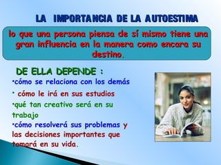 lo que una persona piensa de sí mismo tiene unalo que una persona piensa de sí mismo tiene una
gran influencia en la manera como encara sugran influencia en la manera como encara su
destinodestino..
LA IMPORTANCIA DE LA AUTOESTIMALA IMPORTANCIA DE LA AUTOESTIMA
DE ELLA DEPENDE :DE ELLA DEPENDE :
•cómo se relaciona con los demás
• cómo le irá en sus estudios
•qué tan creativo será en su
trabajo
•cómo resolverá sus problemas y
las decisiones importantes que
tomará en su vida.
 