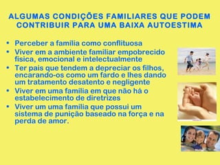 ALGUMAS CONDIÇÕES FAMILIARES QUE PODEM
CONTRIBUIR PARA UMA BAIXA AUTOESTIMA
• Perceber a família como conflituosa
• Viver em a ambiente familiar empobrecido
física, emocional e intelectualmente
• Ter pais que tendem a depreciar os filhos,
encarando-os como um fardo e lhes dando
um tratamento desatento e negligente
• Viver em uma família em que não há o
estabelecimento de diretrizes
• Viver um uma família que possui um
sistema de punição baseado na força e na
perda de amor.
 