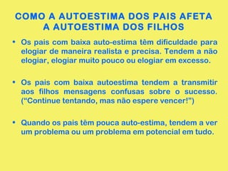 COMO A AUTOESTIMA DOS PAIS AFETA
A AUTOESTIMA DOS FILHOS
• Os pais com baixa auto-estima têm dificuldade para
elogiar de maneira realista e precisa. Tendem a não
elogiar, elogiar muito pouco ou elogiar em excesso.
• Os pais com baixa autoestima tendem a transmitir
aos filhos mensagens confusas sobre o sucesso.
(“Continue tentando, mas não espere vencer!”)
• Quando os pais têm pouca auto-estima, tendem a ver
um problema ou um problema em potencial em tudo.
 