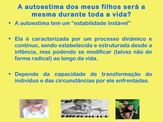A autoestima dos meus filhos será a
mesma durante toda a vida?
• A autoestima tem um “estabilidade instável”
• Ela é caracterizada por um processo dinâmico e
contínuo, sendo estabelecida e estruturada desde a
infância, mas podendo se modificar (talvez não de
forma radical) ao longo da vida.
• Depende da capacidade de transformação do
indivíduo e das circunstâncias por ele enfrentadas.
 