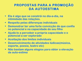 PROPOSTAS PARA A PROMOÇÃO
DA AUTOESTIMA
• Ela é algo que se constrói no dia-a-dia, na
intimidade das relações.
• Respeito pelas diferenças individuais
• Demonstrar ter uma forte convicção de que confia
no potencial e na capacidade do seu filho
• Ajudá-lo a perceber a própria capacidade e o
potencial a ser explorado
• Aceitação dos limites individuais
• Desenvolvimento de atividades lúdicas(música,
esporte, poesia, teatro etc)
• Não bastam alguns elogios para obter a elevação
da auto-estima
 