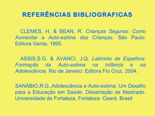 REFERÊNCIAS BIBLIOGRAFICAS
CLEMES, H. & BEAN, R. Crianças Seguras: Como
Aumentar a Auto-estima das Crianças. São Paulo:
Editora Gente, 1995.
ASSIS,S.G. & AVANCI, J.Q. Labirinto de Espelhos:
Formação da Auto-estima na Infância e na
Adolescência. Rio de Janeiro: Editora Fio Cruz, 2004.
SANÁBIO,R.G.,Adolescência e Auto-estima: Um Desafio
para a Educação em Saúde. Dissertação de Mestrado.
Universidade de Fortaleza. Fortaleza. Ceará. Brasil
 