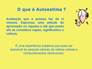O que é Autoestima ?
Avaliação que a pessoa faz de si
mesma. Expressa uma atitude de
aprovação ou repulsa e até que ponto
ela se considera capaz, significativa e
valiosa.
É uma experiência subjetiva que pode ser
acessível às pessoas através de relatos verbais e
comportamentos observáveis.
 