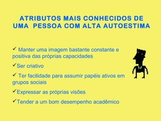 ATRIBUTOS MAIS CONHECIDOS DE
UMA PESSOA COM ALTA AUTOESTIMA
 Manter uma imagem bastante constante e
positiva das próprias capacidades
Ser criativo
 Ter facilidade para assumir papéis ativos em
grupos sociais
Expressar as próprias visões
Tender a um bom desempenho acadêmico
 