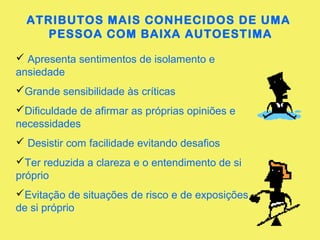 ATRIBUTOS MAIS CONHECIDOS DE UMA
PESSOA COM BAIXA AUTOESTIMA
 Apresenta sentimentos de isolamento e
ansiedade
Grande sensibilidade às críticas
Dificuldade de afirmar as próprias opiniões e
necessidades
 Desistir com facilidade evitando desafios
Ter reduzida a clareza e o entendimento de si
próprio
Evitação de situações de risco e de exposições
de si próprio
 