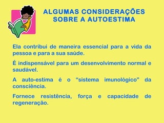 ALGUMAS CONSIDERAÇÕES
SOBRE A AUTOESTIMA
Ela contribui de maneira essencial para a vida da
pessoa e para a sua saúde.
É indispensável para um desenvolvimento normal e
saudável.
A auto-estima é o “sistema imunológico” da
consciência.
Fornece resistência, força e capacidade de
regeneração.
 