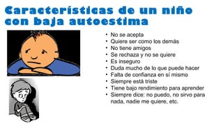 Características de un niño
con baja autoestima
• No se acepta
• Quiere ser como los demás
• No tiene amigos
• Se rechaza y no se quiere
• Es inseguro
• Duda mucho de lo que puede hacer
• Falta de confianza en sí mismo
• Siempre está triste
• Tiene bajo rendimiento para aprender
• Siempre dice: no puedo, no sirvo para
nada, nadie me quiere, etc.
 
