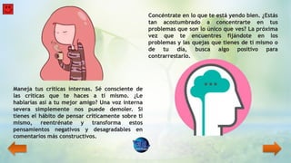 Maneja tus críticas internas. Sé consciente de
las críticas que te haces a ti mismo. ¿Le
hablarías así a tu mejor amigo? Una voz interna
severa simplemente nos puede demoler. Si
tienes el hábito de pensar críticamente sobre ti
mismo, reentrénate y transforma estos
pensamientos negativos y desagradables en
comentarios más constructivos.
Concéntrate en lo que te está yendo bien. ¿Estás
tan acostumbrado a concentrarte en tus
problemas que son lo único que ves? La próxima
vez que te encuentres fijándote en los
problemas y las quejas que tienes de ti mismo o
de tu día, busca algo positivo para
contrarrestarlo.
 