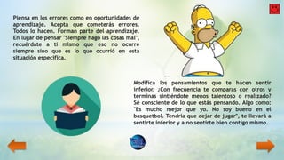 Piensa en los errores como en oportunidades de
aprendizaje. Acepta que cometerás errores.
Todos lo hacen. Forman parte del aprendizaje.
En lugar de pensar "Siempre hago las cosas mal",
recuérdate a ti mismo que eso no ocurre
siempre sino que es lo que ocurrió en esta
situación específica.
Modifica los pensamientos que te hacen sentir
inferior. ¿Con frecuencia te comparas con otros y
terminas sintiéndote menos talentoso o realizado?
Sé consciente de lo que estás pensando. Algo como:
"Es mucho mejor que yo. No soy bueno en el
basquetbol. Tendría que dejar de jugar", te llevará a
sentirte inferior y a no sentirte bien contigo mismo.
 