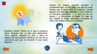 Establece metas. Piensa en lo que te gustaría
lograr. Después, haz un plan para determinar
cómo lograrlo. Respeta tu plan y lleva un
registro de tus avances. Entrena a la voz de tu
conciencia para que te recuerde lo que estás
logrando
Acepta los elogios. Cuando tenemos la
autoestima baja, es fácil pasar por alto las cosas
buenas que la gente dice de nosotros. Cuando
alguien nos dice algo agradable, no lo creemos.
Al contrario, pensamos "... si, pero no soy tan
bueno..." y silenciamos el elogio. En lugar de
eso, acepta un elogio, aprécialo y tómatelo en
serio. Haz elogios sinceros tú también.
 